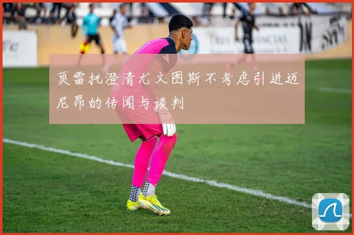 莫雷托澄清尤文图斯不考虑引进迈尼昂的传闻与谈判