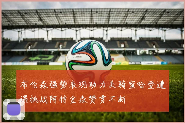 布伦森强势表现助力美骑蜜哈登遭遇挑战阿特金森赞赏不断