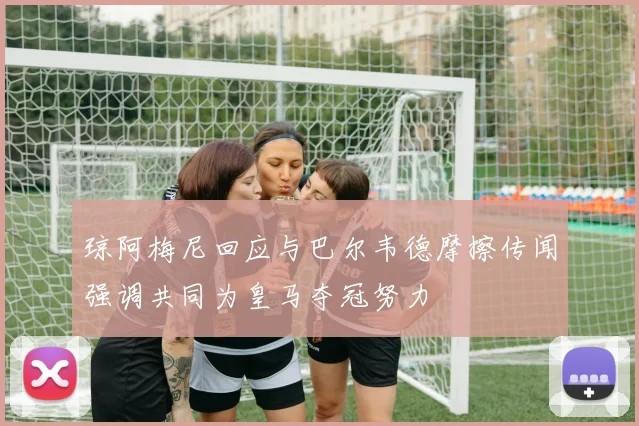 琼阿梅尼回应与巴尔韦德摩擦传闻强调共同为皇马夺冠努力