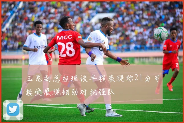 玉昆副总经理谈半程表现称21分可接受展现韧劲对抗强队