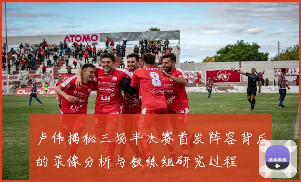 卢伟揭秘三场半决赛首发阵容背后的录像分析与教练组研究过程