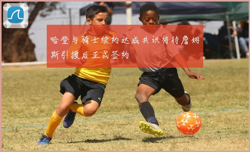 哈登与骑士续约达成共识将待詹姆斯引援后正式签约