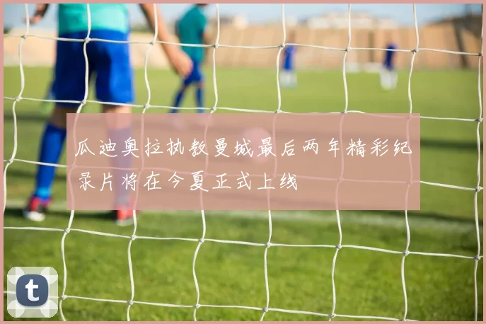 瓜迪奥拉执教曼城最后两年精彩纪录片将在今夏正式上线