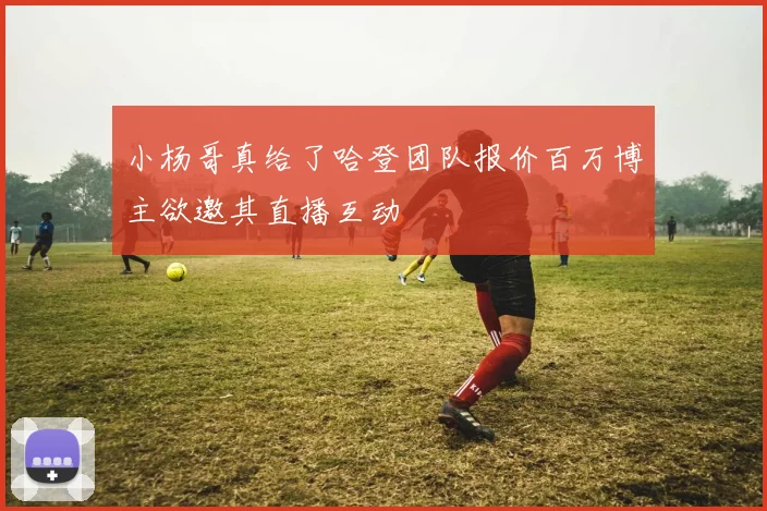 小杨哥真给了哈登团队报价百万博主欲邀其直播互动