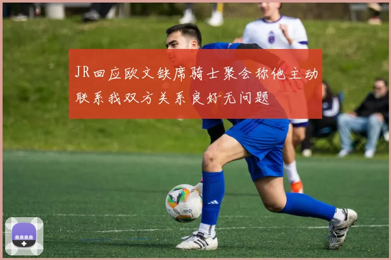 JR回应欧文缺席骑士聚会称他主动联系我双方关系良好无问题