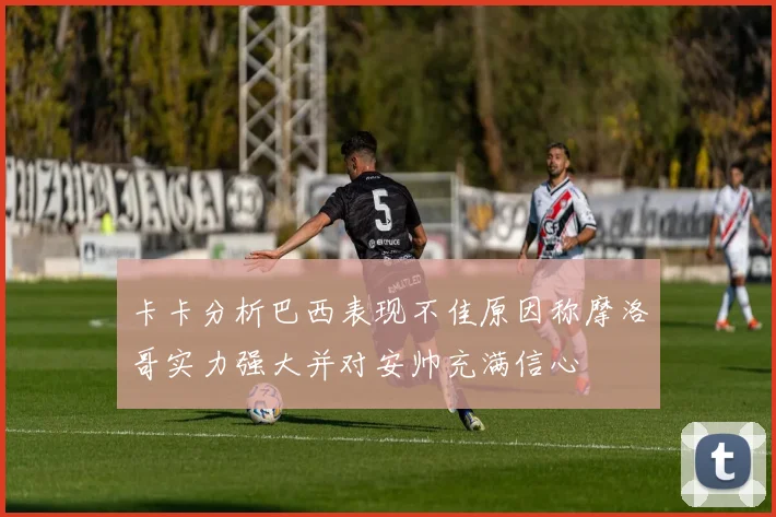 卡卡分析巴西表现不佳原因称摩洛哥实力强大并对安帅充满信心