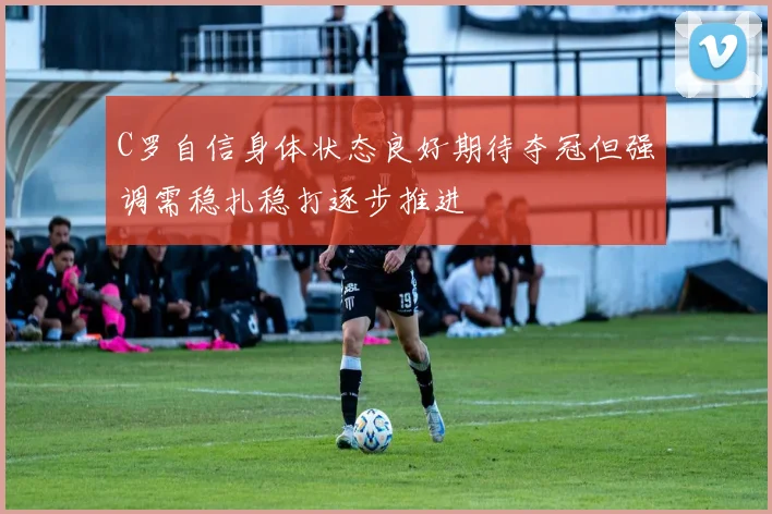 C罗自信身体状态良好期待夺冠但强调需稳扎稳打逐步推进