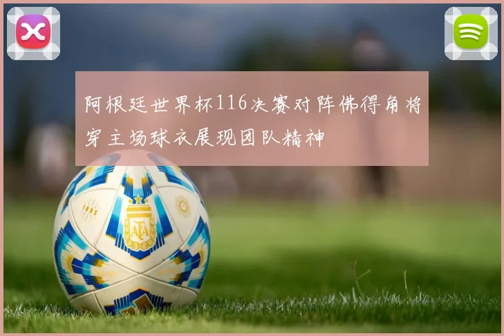 阿根廷世界杯116决赛对阵佛得角将穿主场球衣展现团队精神