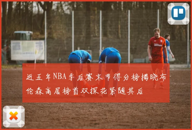 近五年NBA季后赛末节得分榜揭晓布伦森高居榜首双探花紧随其后