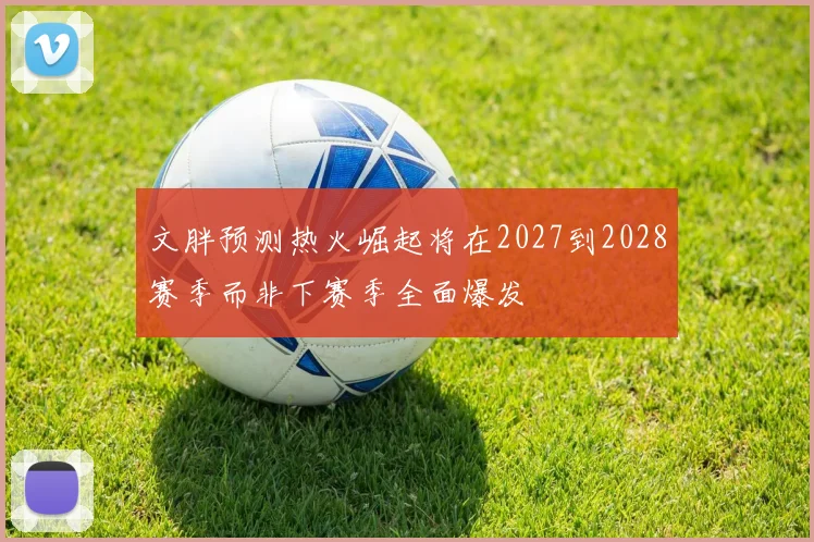 文胖预测热火崛起将在2027到2028赛季而非下赛季全面爆发