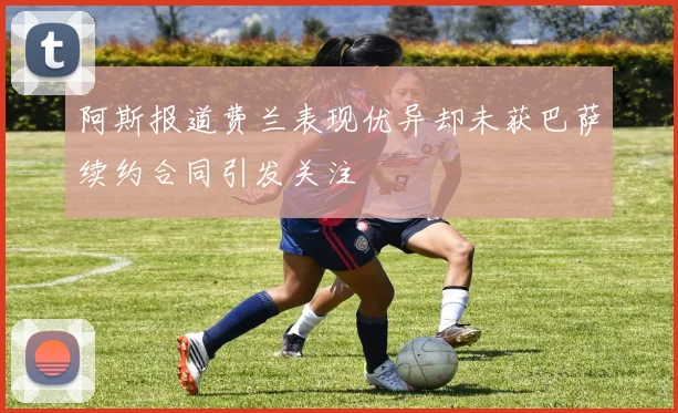 阿斯报道费兰表现优异却未获巴萨续约合同引发关注