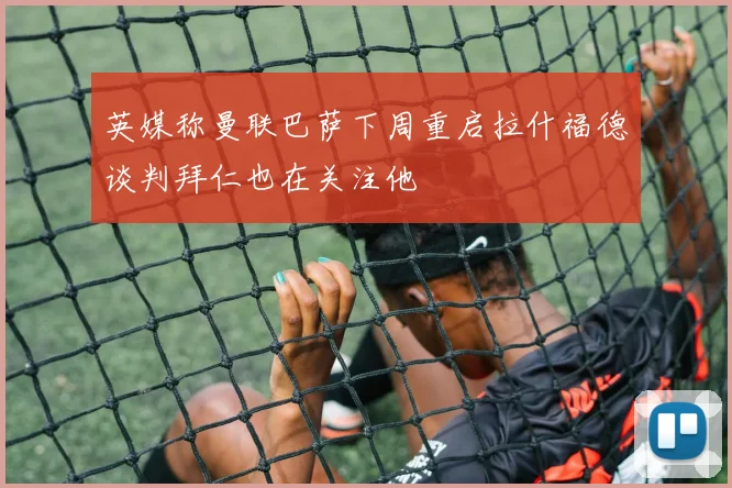 英媒称曼联巴萨下周重启拉什福德谈判拜仁也在关注他