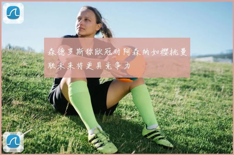 森德罗斯称欧冠对阿森纳如樱桃曼联未来将更具竞争力