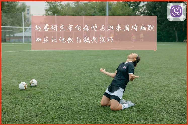 赵睿研究布伦森特点归来周琦幽默回应让他教打裁判技巧