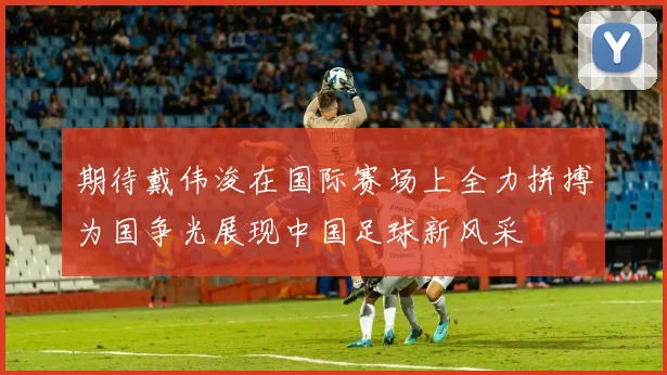 期待戴伟浚在国际赛场上全力拼搏为国争光展现中国足球新风采