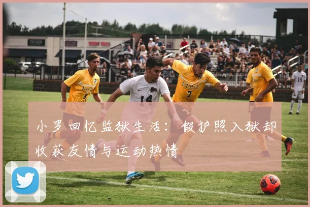 小罗回忆监狱生活：假护照入狱却收获友情与运动热情