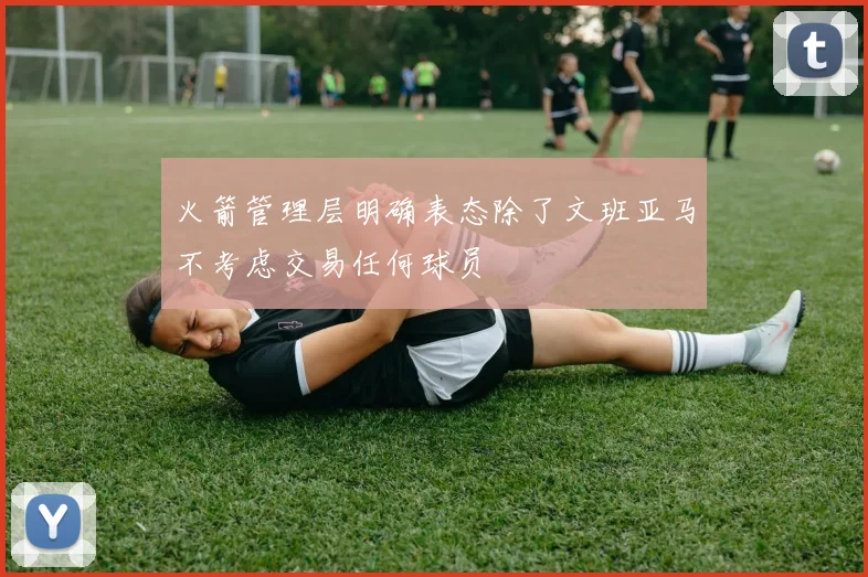 火箭管理层明确表态除了文班亚马不考虑交易任何球员