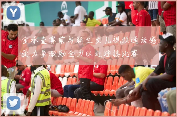 金承奎赛前与新生女儿视频通话感受力量激励全力以赴迎接比赛