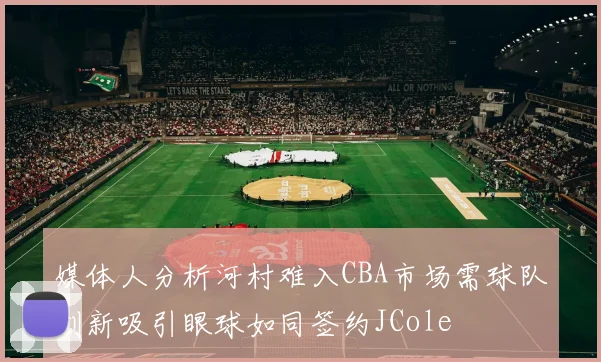 媒体人分析河村难入CBA市场需球队创新吸引眼球如同签约JCole
