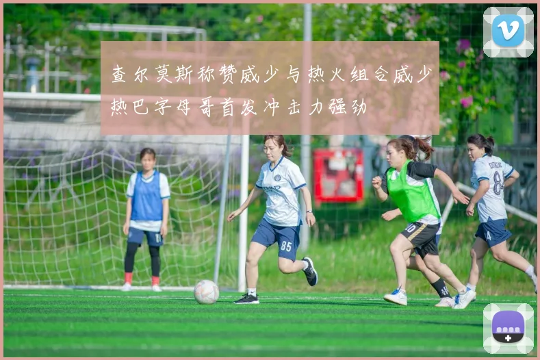 查尔莫斯称赞威少与热火组合威少热巴字母哥首发冲击力强劲