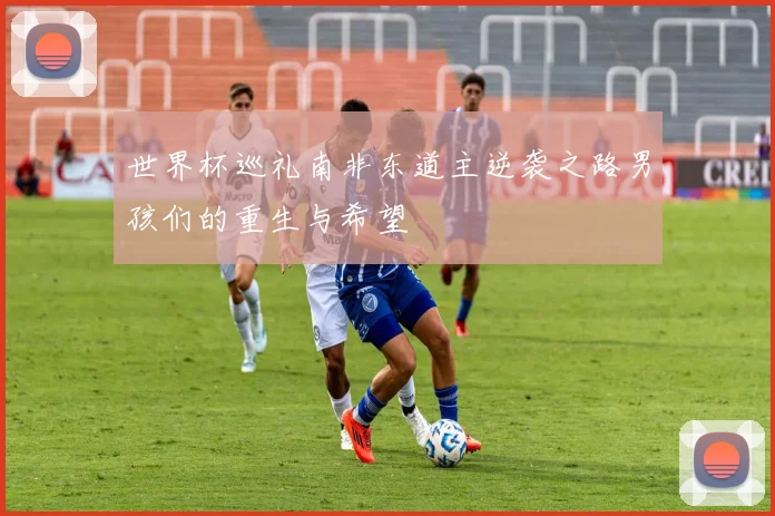 世界杯巡礼南非东道主逆袭之路男孩们的重生与希望