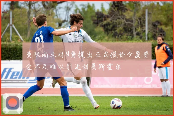 曼联尚未对M费提出正式报价今夏资金不足难以引进刘易斯霍尔