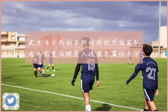 皮克与卡西利亚斯对西班牙国家队名单无皇马球员入选表示震惊与不解
