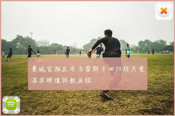 曼城官推发布马雷斯卡回归短片重温其辉煌执教历程